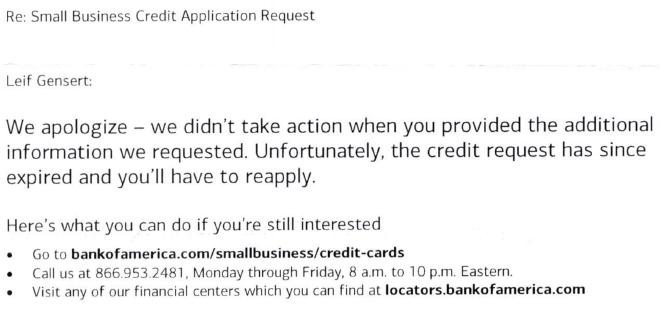 Re: Small Business Credit Application Request. Leif Gensert: We apologize - we didn&rsquo;t take action when you provided the additional information we requested. Unfortunately, the credit request has since expired and you&rsquo;ll have to reapply. Here&rsquo;s what you can do if you&rsquo;re still interested. Go to bankofamerica.com/smallbusiness/credit-cards. Call us at 866.953.2481. Monday through Friday 8 am to 10 pm Eastern. Visit any of our financial centers which you can find at locators.bankofamerica.com